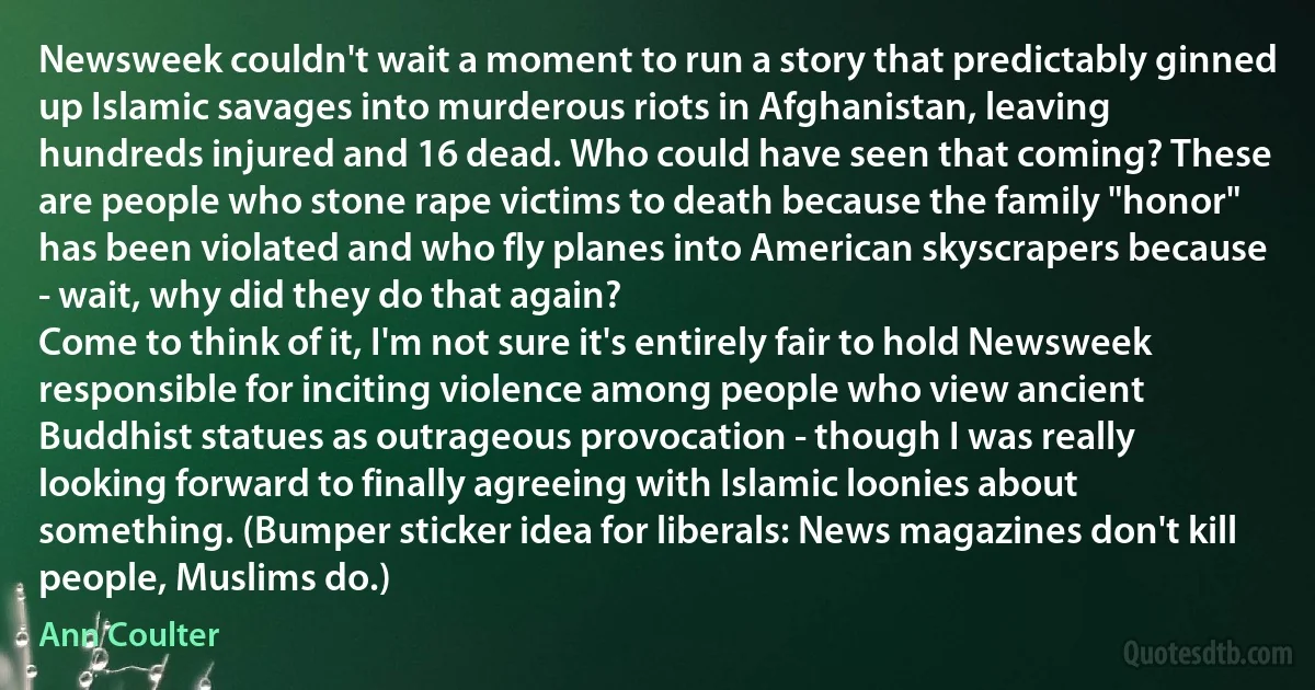 Newsweek couldn't wait a moment to run a story that predictably ginned up Islamic savages into murderous riots in Afghanistan, leaving hundreds injured and 16 dead. Who could have seen that coming? These are people who stone rape victims to death because the family "honor" has been violated and who fly planes into American skyscrapers because - wait, why did they do that again?
Come to think of it, I'm not sure it's entirely fair to hold Newsweek responsible for inciting violence among people who view ancient Buddhist statues as outrageous provocation - though I was really looking forward to finally agreeing with Islamic loonies about something. (Bumper sticker idea for liberals: News magazines don't kill people, Muslims do.) (Ann Coulter)