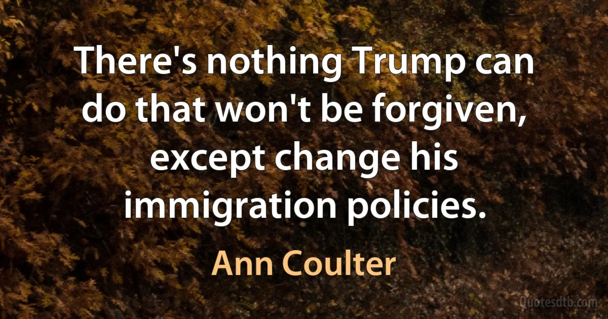 There's nothing Trump can do that won't be forgiven, except change his immigration policies. (Ann Coulter)