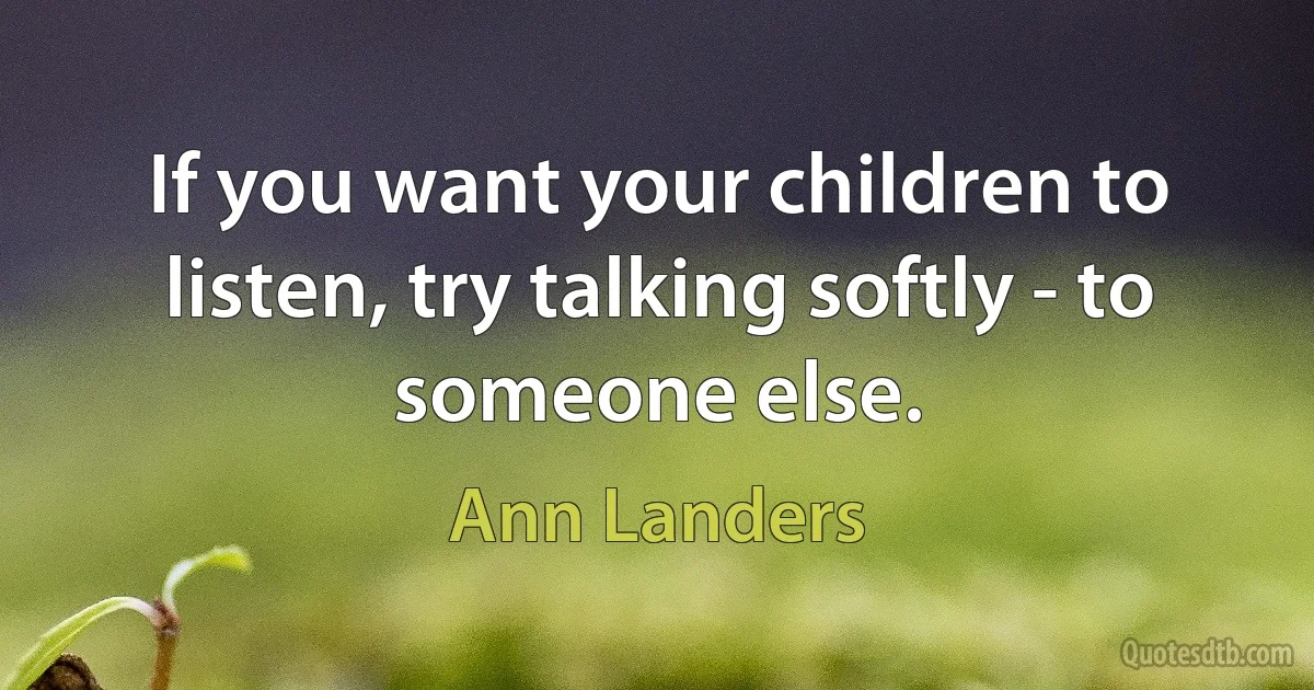 If you want your children to listen, try talking softly - to someone else. (Ann Landers)