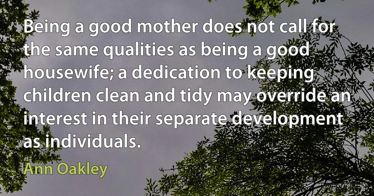 Being a good mother does not call for the same qualities as being a good housewife; a dedication to keeping children clean and tidy may override an interest in their separate development as individuals. (Ann Oakley)