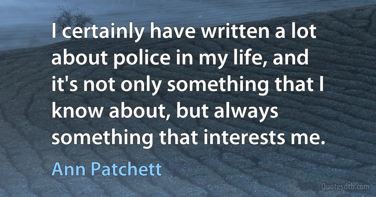 I certainly have written a lot about police in my life, and it's not only something that I know about, but always something that interests me. (Ann Patchett)