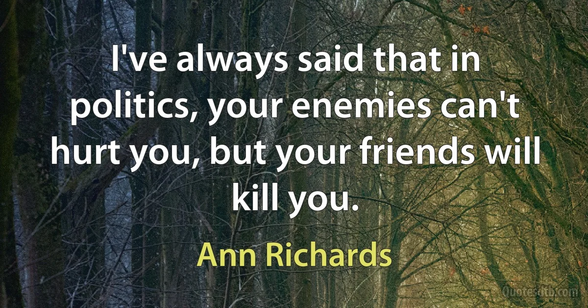 I've always said that in politics, your enemies can't hurt you, but your friends will kill you. (Ann Richards)