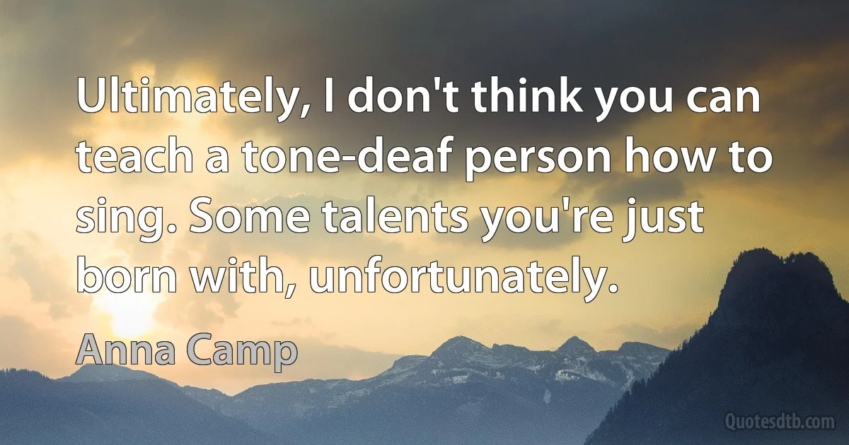 Ultimately, I don't think you can teach a tone-deaf person how to sing. Some talents you're just born with, unfortunately. (Anna Camp)