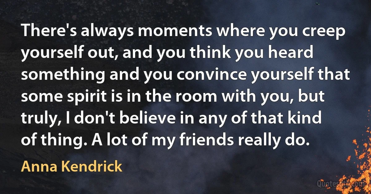 There's always moments where you creep yourself out, and you think you heard something and you convince yourself that some spirit is in the room with you, but truly, I don't believe in any of that kind of thing. A lot of my friends really do. (Anna Kendrick)