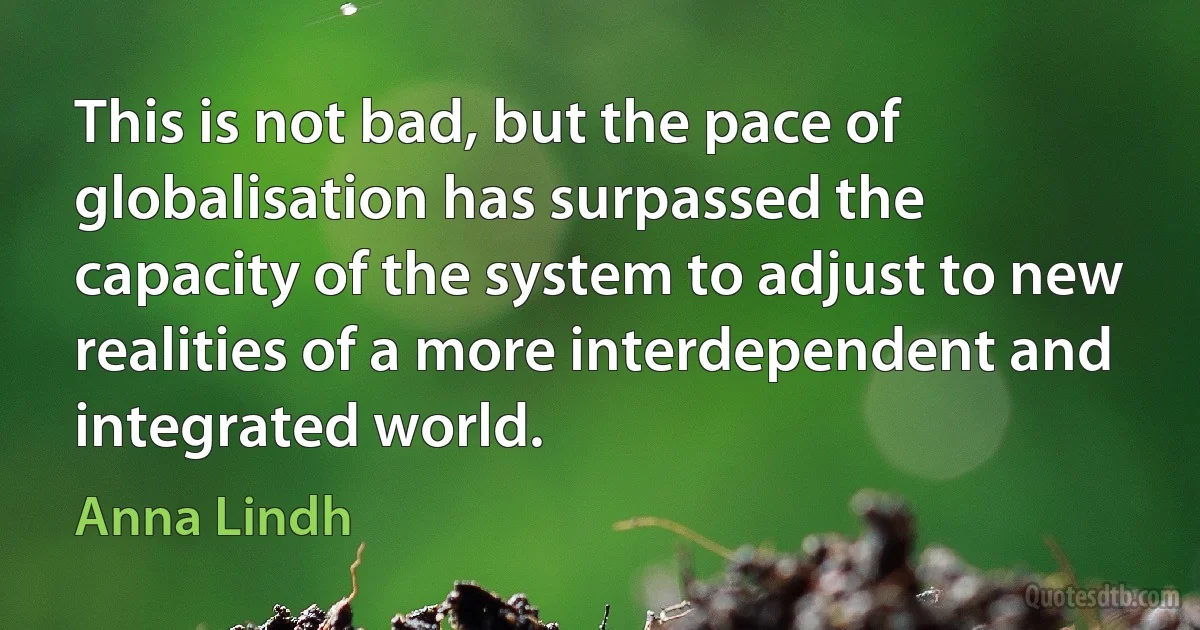 This is not bad, but the pace of globalisation has surpassed the capacity of the system to adjust to new realities of a more interdependent and integrated world. (Anna Lindh)