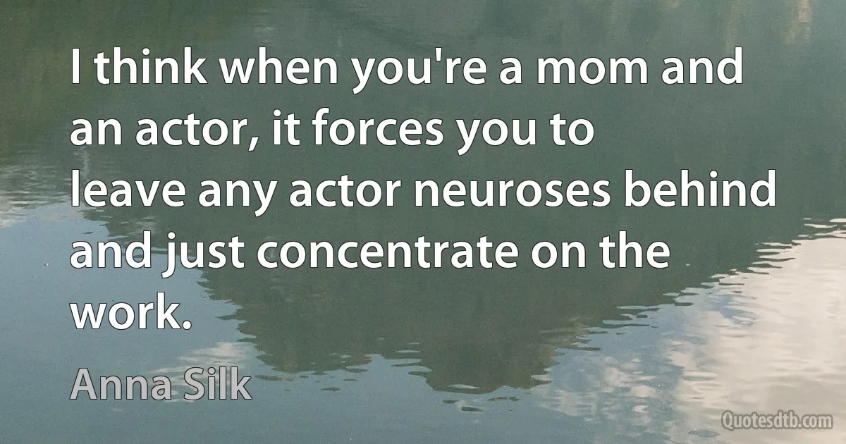 I think when you're a mom and an actor, it forces you to leave any actor neuroses behind and just concentrate on the work. (Anna Silk)