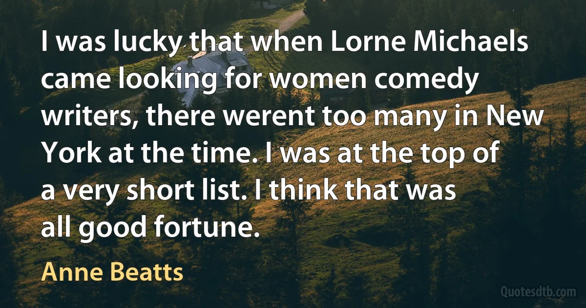 I was lucky that when Lorne Michaels came looking for women comedy writers, there werent too many in New York at the time. I was at the top of a very short list. I think that was all good fortune. (Anne Beatts)