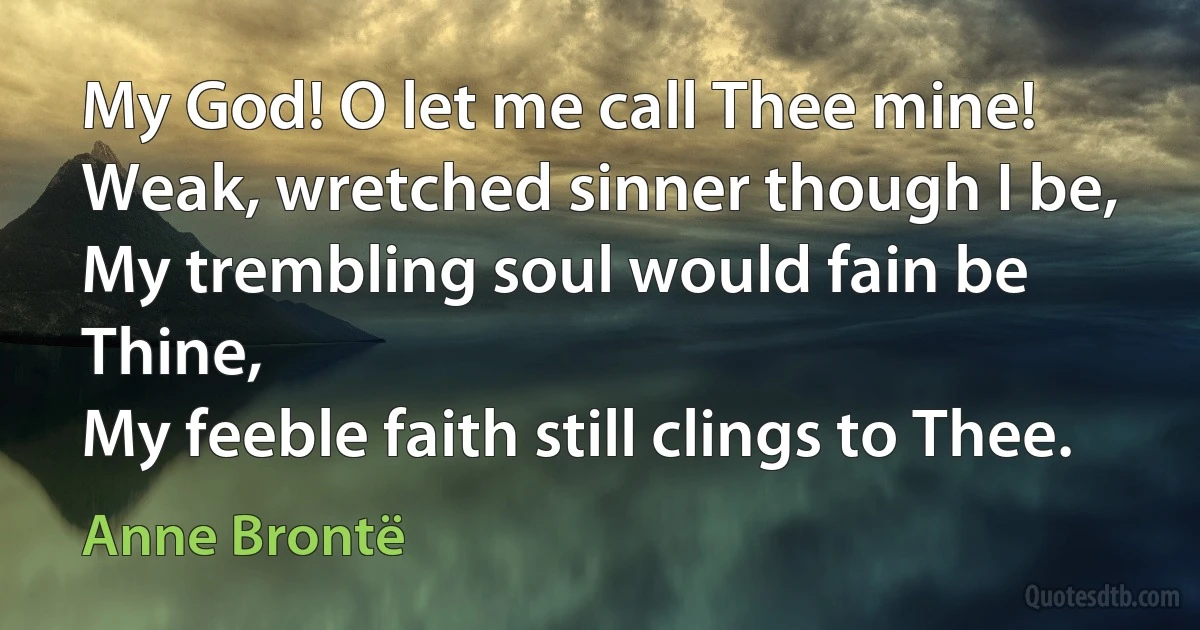 My God! O let me call Thee mine!
Weak, wretched sinner though I be,
My trembling soul would fain be Thine,
My feeble faith still clings to Thee. (Anne Brontë)