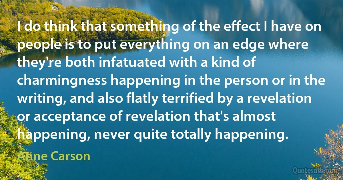 I do think that something of the effect I have on people is to put everything on an edge where they're both infatuated with a kind of charmingness happening in the person or in the writing, and also flatly terrified by a revelation or acceptance of revelation that's almost happening, never quite totally happening. (Anne Carson)