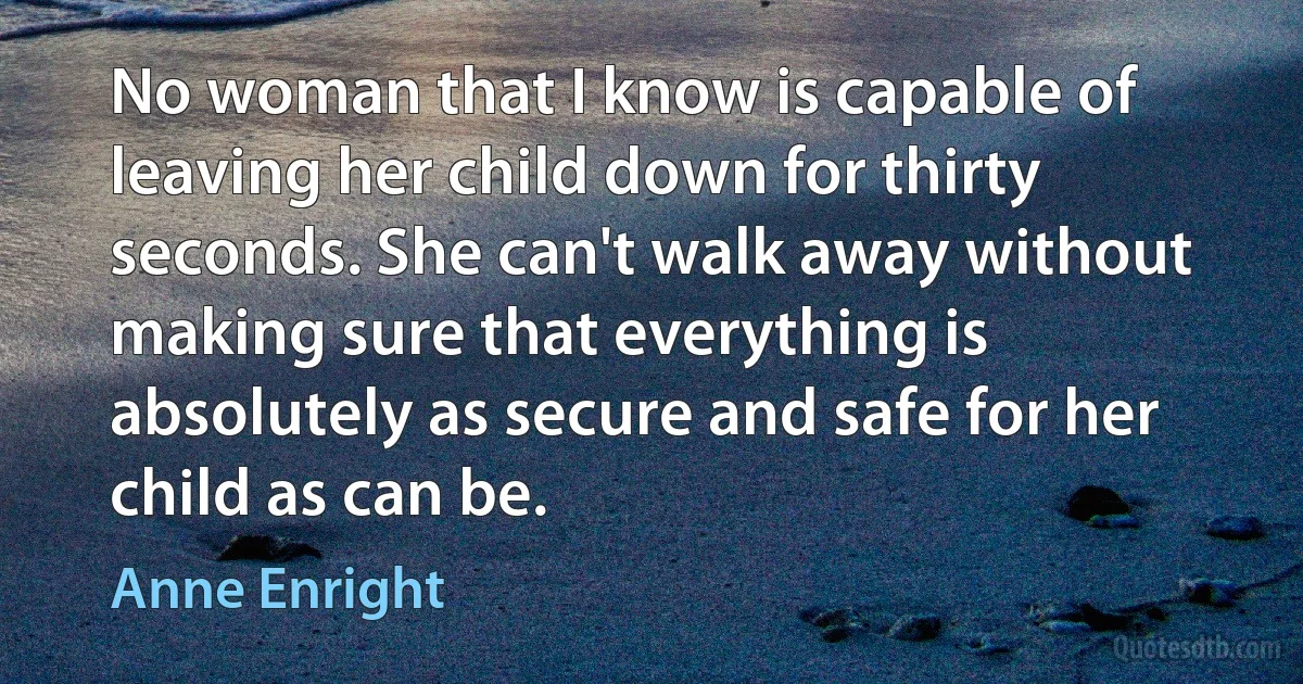 No woman that I know is capable of leaving her child down for thirty seconds. She can't walk away without making sure that everything is absolutely as secure and safe for her child as can be. (Anne Enright)