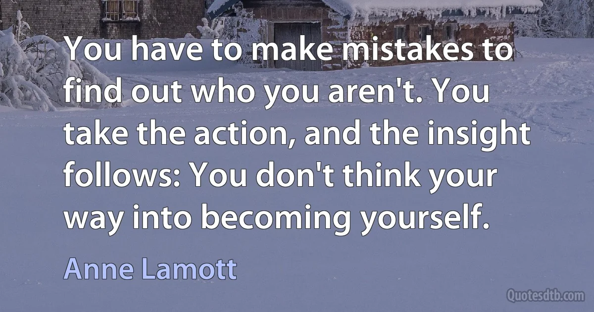 You have to make mistakes to find out who you aren't. You take the action, and the insight follows: You don't think your way into becoming yourself. (Anne Lamott)