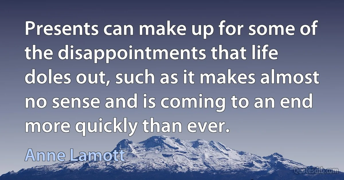 Presents can make up for some of the disappointments that life doles out, such as it makes almost no sense and is coming to an end more quickly than ever. (Anne Lamott)