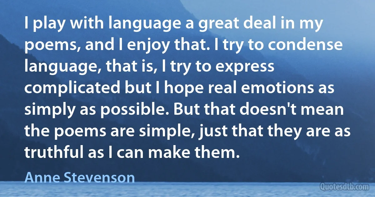 I play with language a great deal in my poems, and I enjoy that. I try to condense language, that is, I try to express complicated but I hope real emotions as simply as possible. But that doesn't mean the poems are simple, just that they are as truthful as I can make them. (Anne Stevenson)