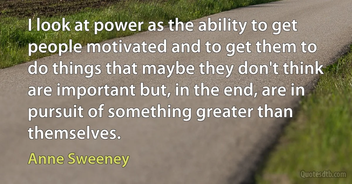 I look at power as the ability to get people motivated and to get them to do things that maybe they don't think are important but, in the end, are in pursuit of something greater than themselves. (Anne Sweeney)