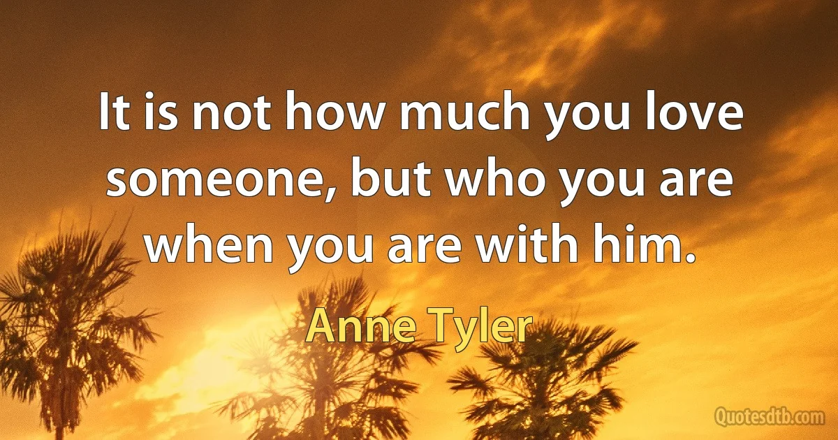 It is not how much you love someone, but who you are when you are with him. (Anne Tyler)