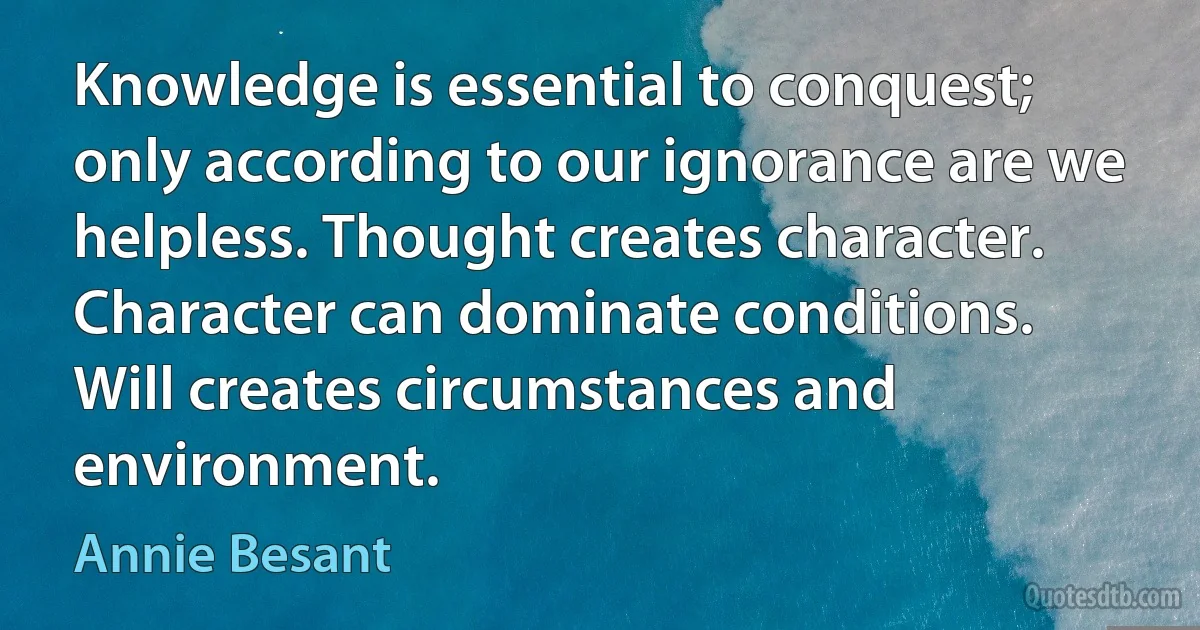 Knowledge is essential to conquest; only according to our ignorance are we helpless. Thought creates character. Character can dominate conditions. Will creates circumstances and environment. (Annie Besant)