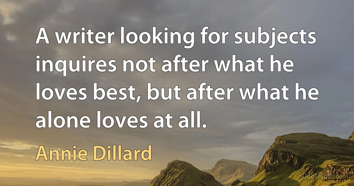 A writer looking for subjects inquires not after what he loves best, but after what he alone loves at all. (Annie Dillard)