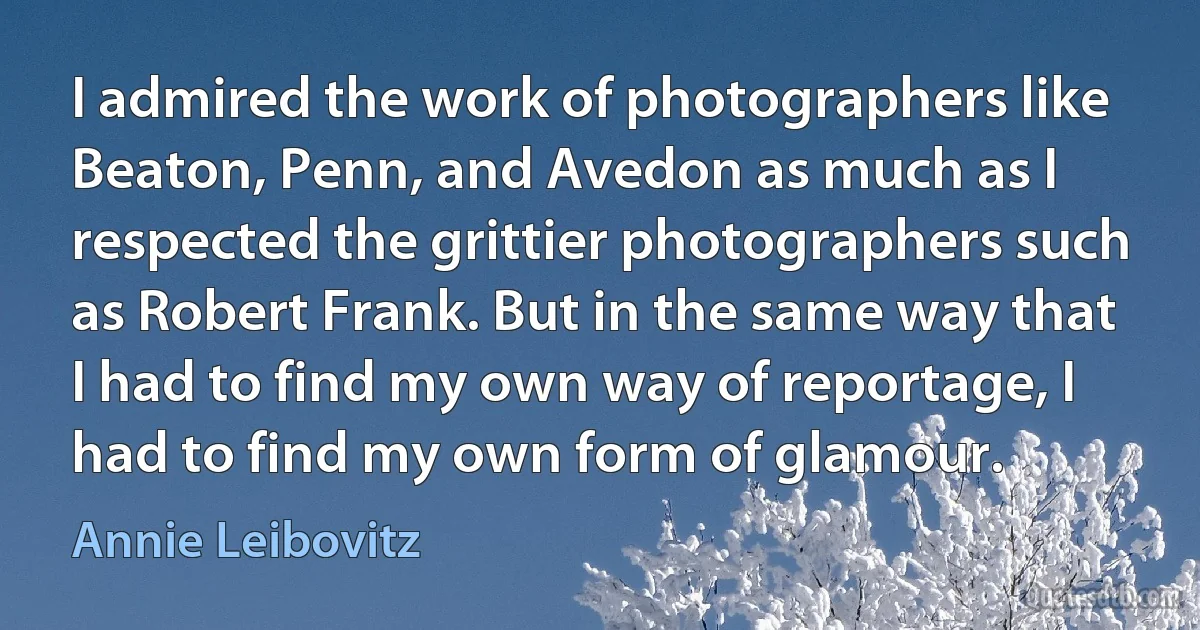 I admired the work of photographers like Beaton, Penn, and Avedon as much as I respected the grittier photographers such as Robert Frank. But in the same way that I had to find my own way of reportage, I had to find my own form of glamour. (Annie Leibovitz)