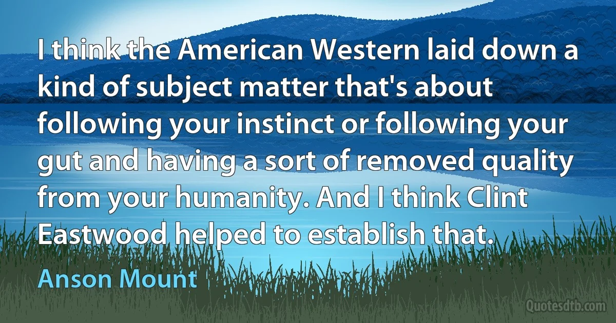 I think the American Western laid down a kind of subject matter that's about following your instinct or following your gut and having a sort of removed quality from your humanity. And I think Clint Eastwood helped to establish that. (Anson Mount)