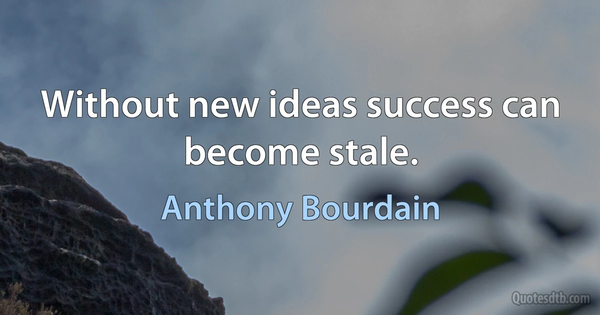 Without new ideas success can become stale. (Anthony Bourdain)