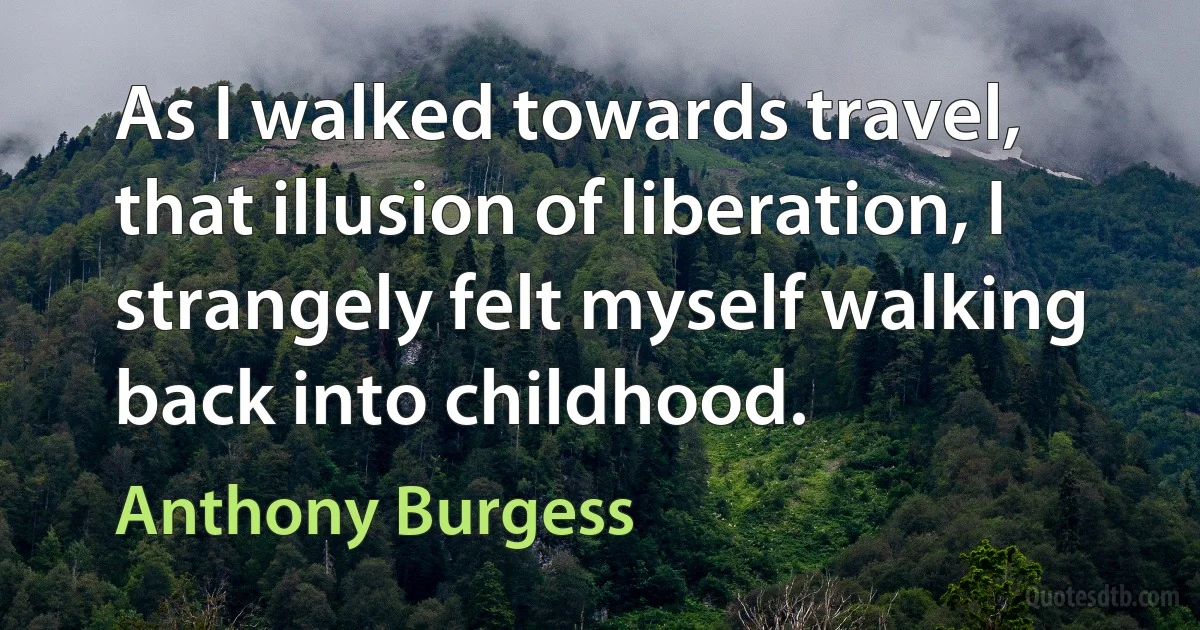 As I walked towards travel, that illusion of liberation, I strangely felt myself walking back into childhood. (Anthony Burgess)