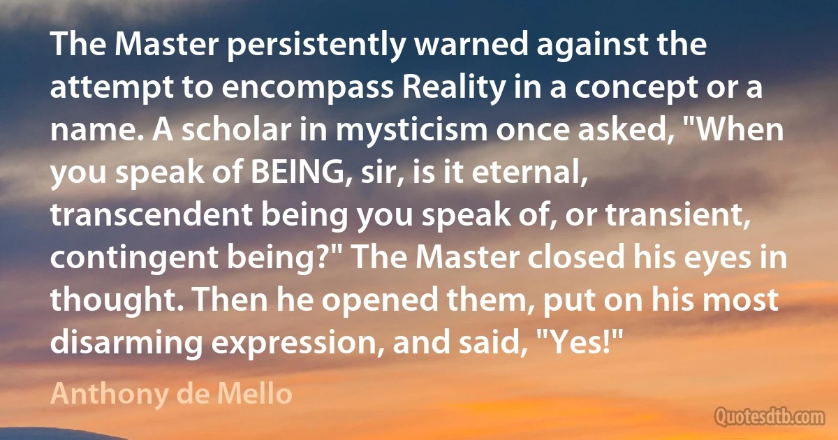 The Master persistently warned against the attempt to encompass Reality in a concept or a name. A scholar in mysticism once asked, "When you speak of BEING, sir, is it eternal, transcendent being you speak of, or transient, contingent being?" The Master closed his eyes in thought. Then he opened them, put on his most disarming expression, and said, "Yes!" (Anthony de Mello)