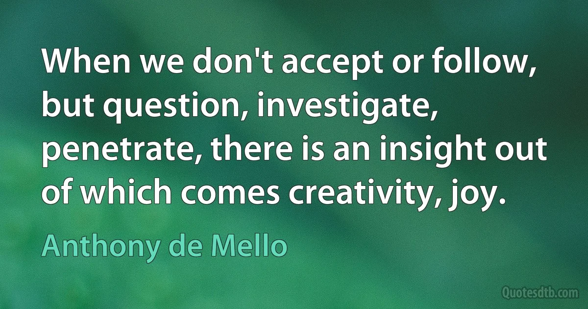 When we don't accept or follow, but question, investigate, penetrate, there is an insight out of which comes creativity, joy. (Anthony de Mello)