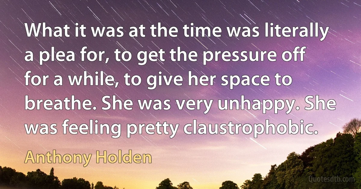 What it was at the time was literally a plea for, to get the pressure off for a while, to give her space to breathe. She was very unhappy. She was feeling pretty claustrophobic. (Anthony Holden)