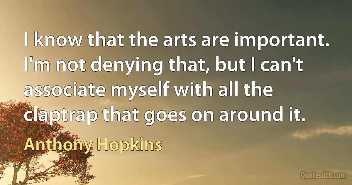 I know that the arts are important. I'm not denying that, but I can't associate myself with all the claptrap that goes on around it. (Anthony Hopkins)