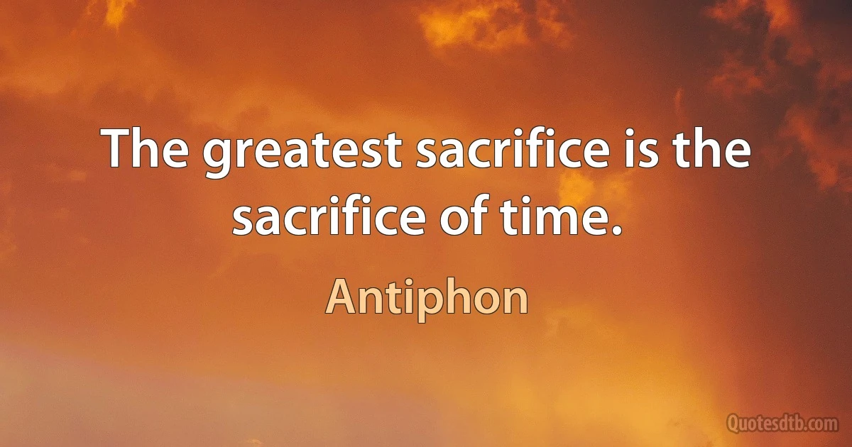 The greatest sacrifice is the sacrifice of time. (Antiphon)