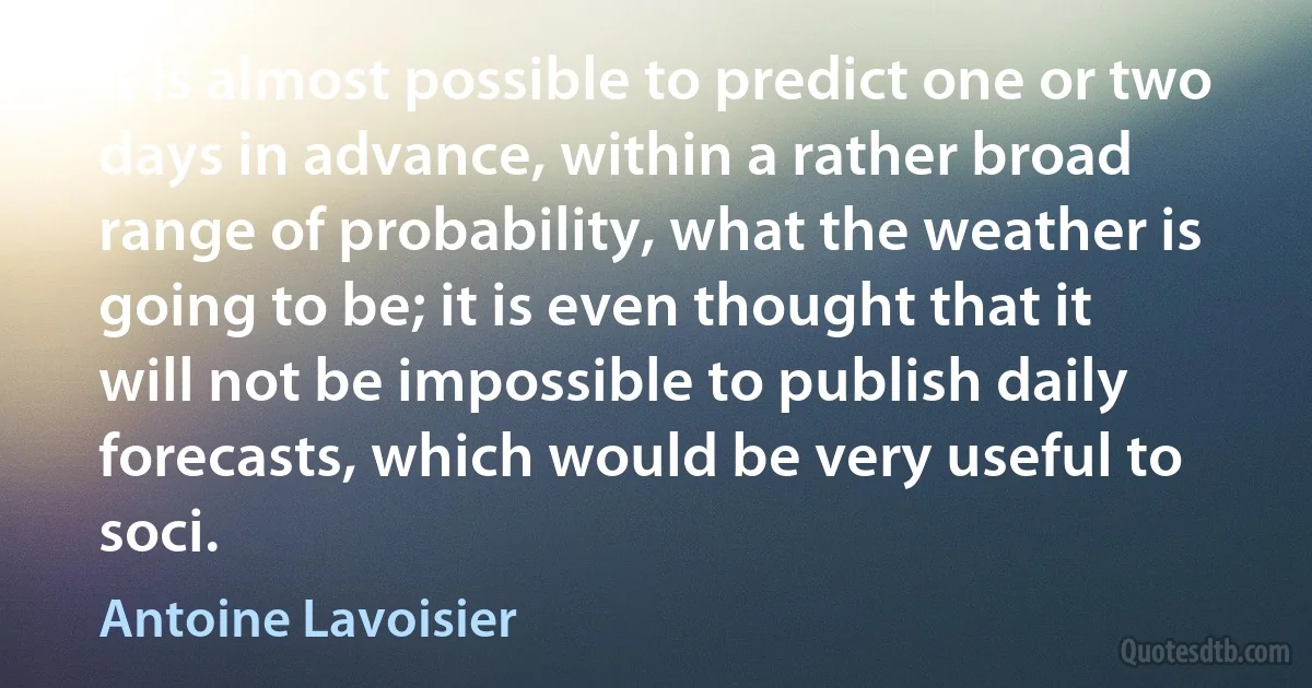 It is almost possible to predict one or two days in advance, within a rather broad range of probability, what the weather is going to be; it is even thought that it will not be impossible to publish daily forecasts, which would be very useful to soci. (Antoine Lavoisier)