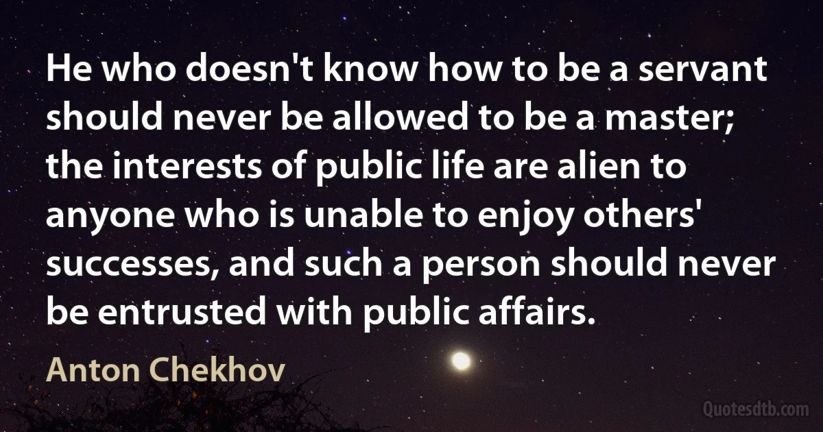 He who doesn't know how to be a servant should never be allowed to be a master; the interests of public life are alien to anyone who is unable to enjoy others' successes, and such a person should never be entrusted with public affairs. (Anton Chekhov)