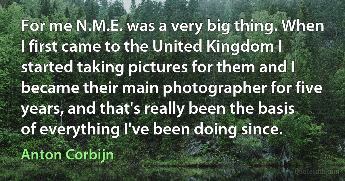 For me N.M.E. was a very big thing. When I first came to the United Kingdom I started taking pictures for them and I became their main photographer for five years, and that's really been the basis of everything I've been doing since. (Anton Corbijn)