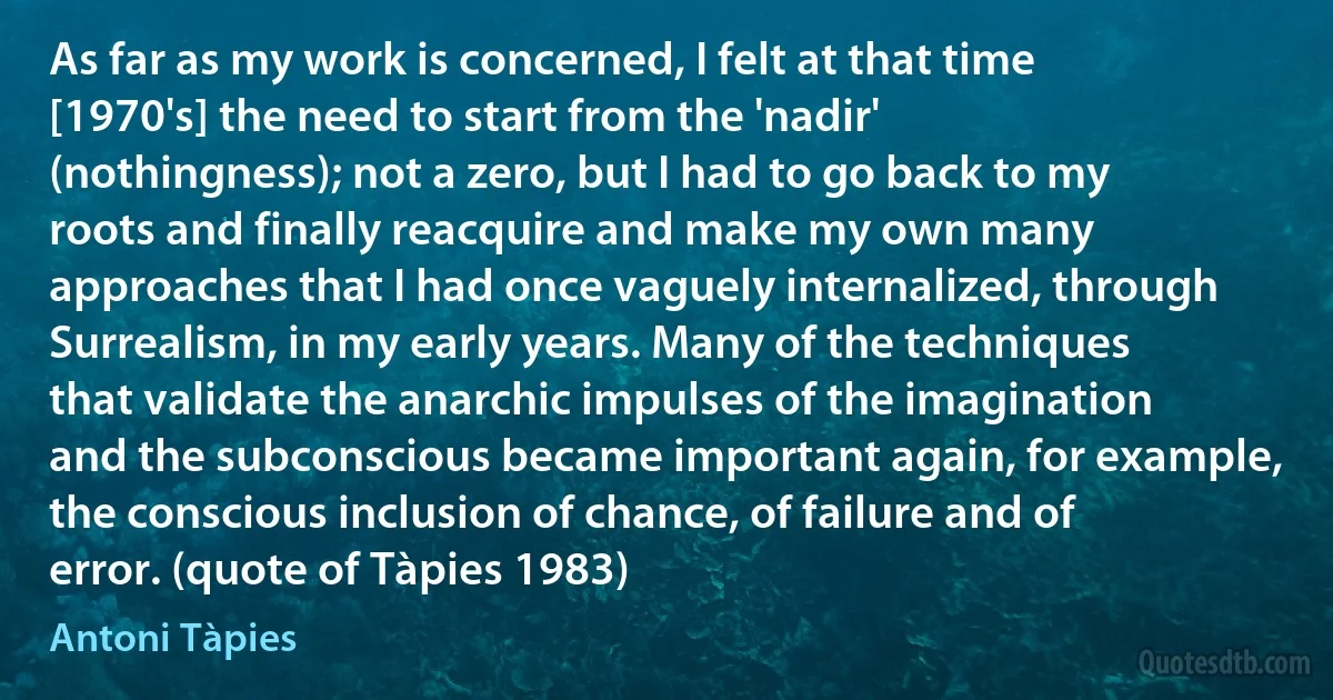 As far as my work is concerned, I felt at that time [1970's] the need to start from the 'nadir' (nothingness); not a zero, but I had to go back to my roots and finally reacquire and make my own many approaches that I had once vaguely internalized, through Surrealism, in my early years. Many of the techniques that validate the anarchic impulses of the imagination and the subconscious became important again, for example, the conscious inclusion of chance, of failure and of error. (quote of Tàpies 1983) (Antoni Tàpies)