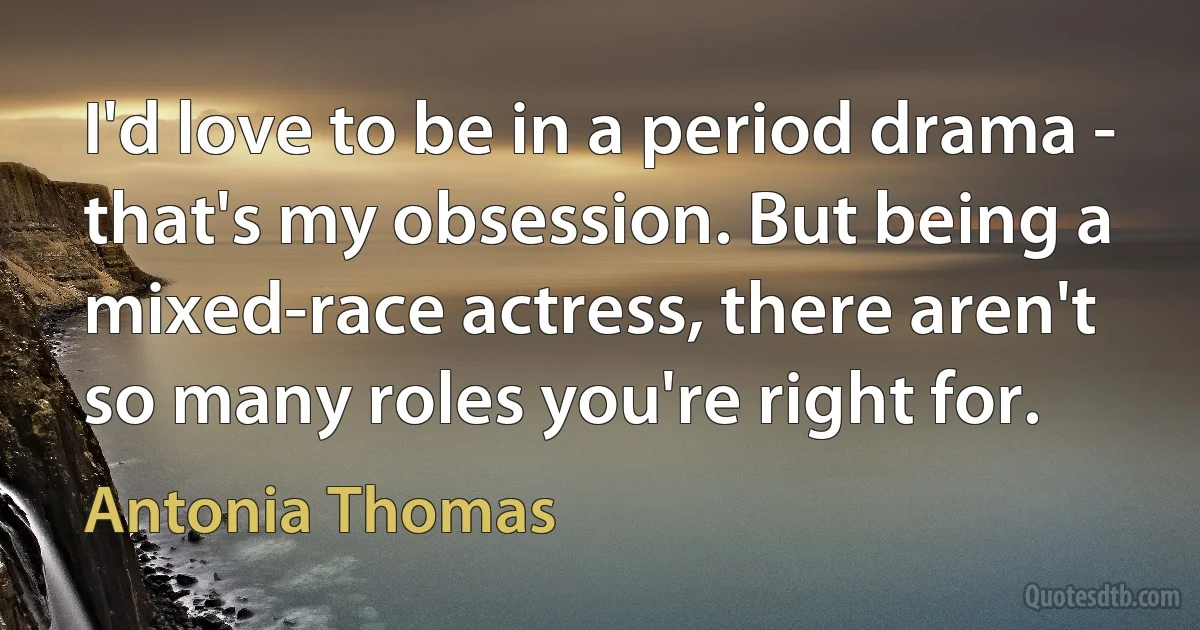 I'd love to be in a period drama - that's my obsession. But being a mixed-race actress, there aren't so many roles you're right for. (Antonia Thomas)