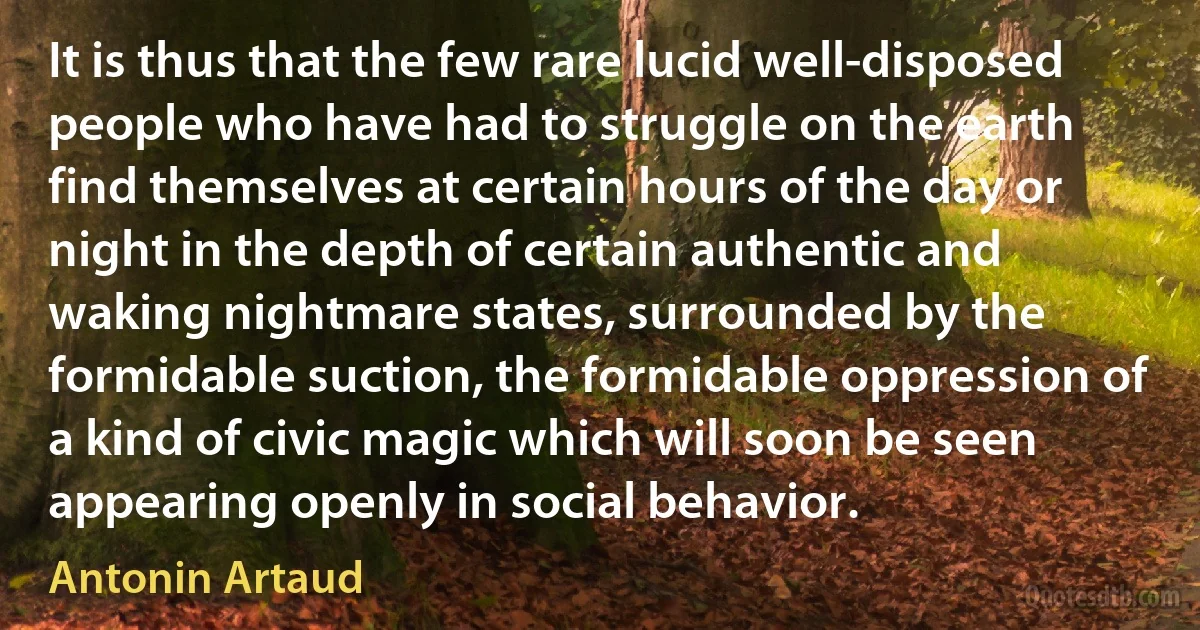 It is thus that the few rare lucid well-disposed people who have had to struggle on the earth find themselves at certain hours of the day or night in the depth of certain authentic and waking nightmare states, surrounded by the formidable suction, the formidable oppression of a kind of civic magic which will soon be seen appearing openly in social behavior. (Antonin Artaud)