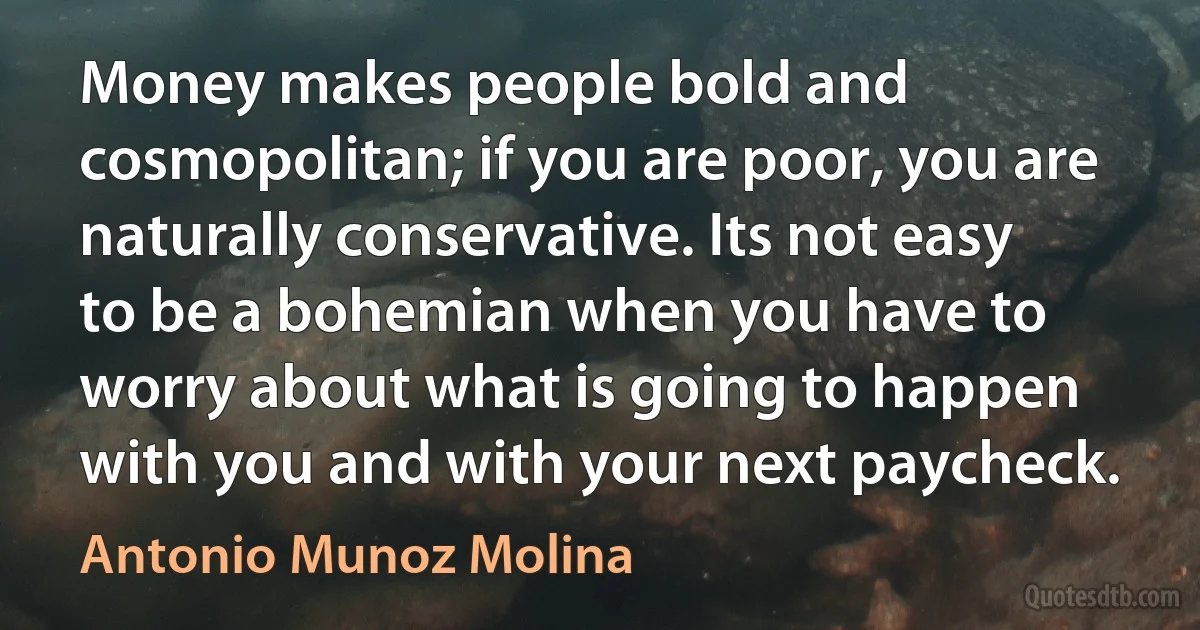 Money makes people bold and cosmopolitan; if you are poor, you are naturally conservative. Its not easy to be a bohemian when you have to worry about what is going to happen with you and with your next paycheck. (Antonio Munoz Molina)