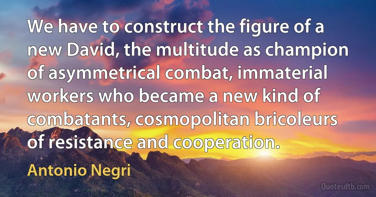 We have to construct the figure of a new David, the multitude as champion of asymmetrical combat, immaterial workers who became a new kind of combatants, cosmopolitan bricoleurs of resistance and cooperation. (Antonio Negri)