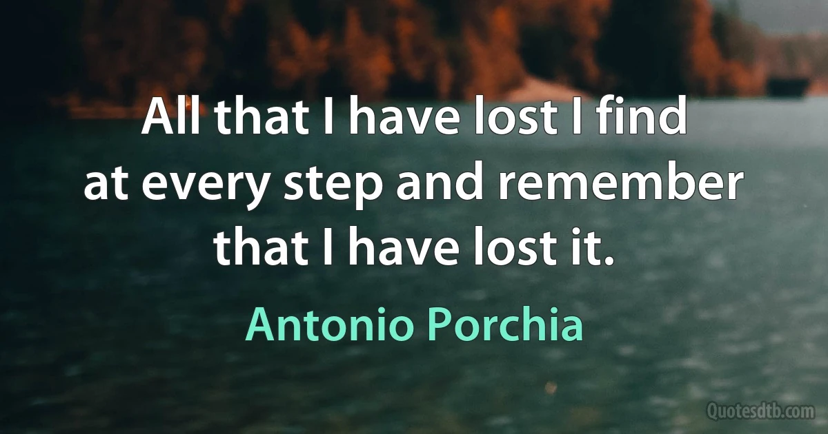 All that I have lost I find at every step and remember that I have lost it. (Antonio Porchia)