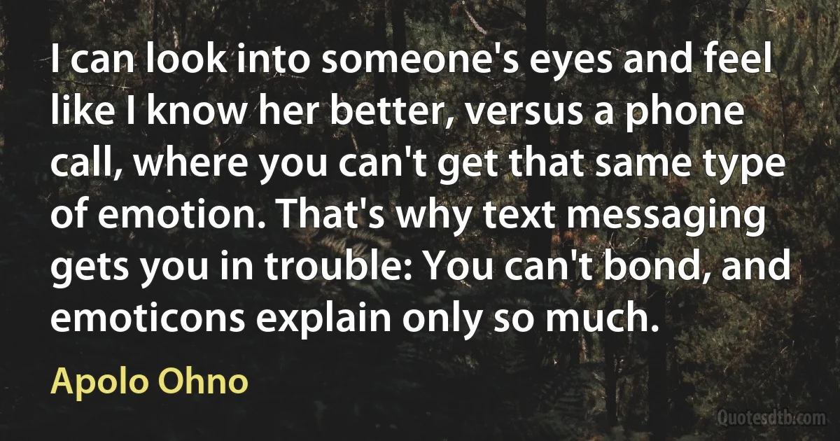 I can look into someone's eyes and feel like I know her better, versus a phone call, where you can't get that same type of emotion. That's why text messaging gets you in trouble: You can't bond, and emoticons explain only so much. (Apolo Ohno)