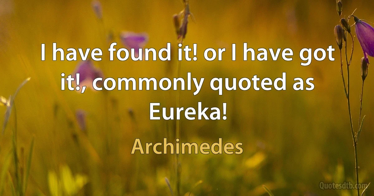 I have found it! or I have got it!, commonly quoted as Eureka! (Archimedes)