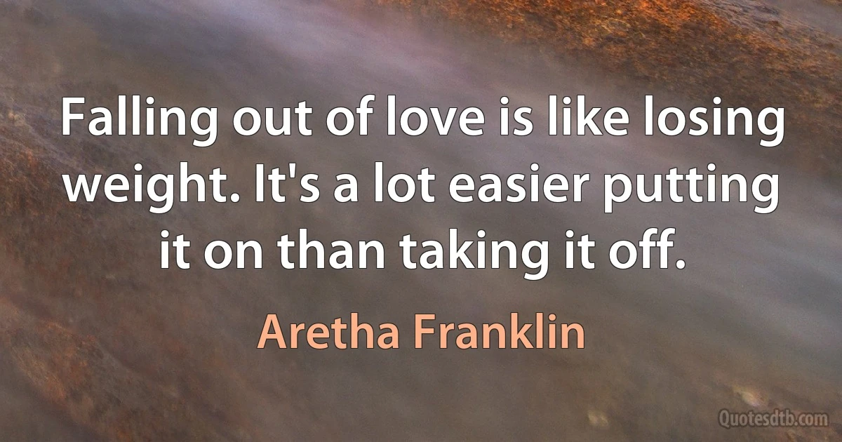 Falling out of love is like losing weight. It's a lot easier putting it on than taking it off. (Aretha Franklin)