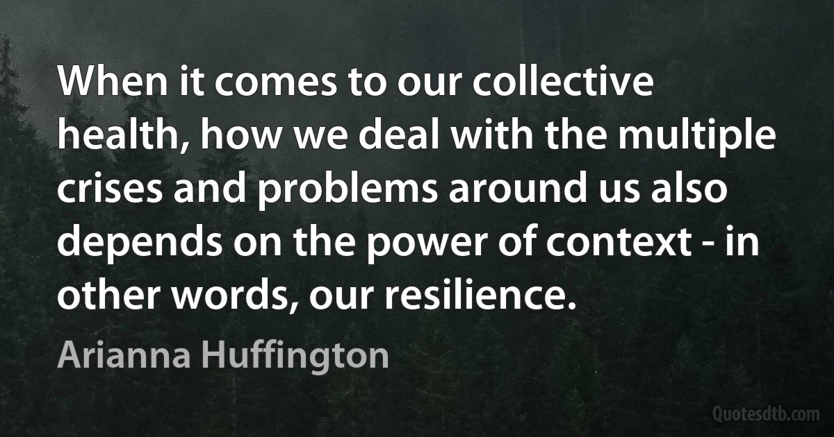 When it comes to our collective health, how we deal with the multiple crises and problems around us also depends on the power of context - in other words, our resilience. (Arianna Huffington)