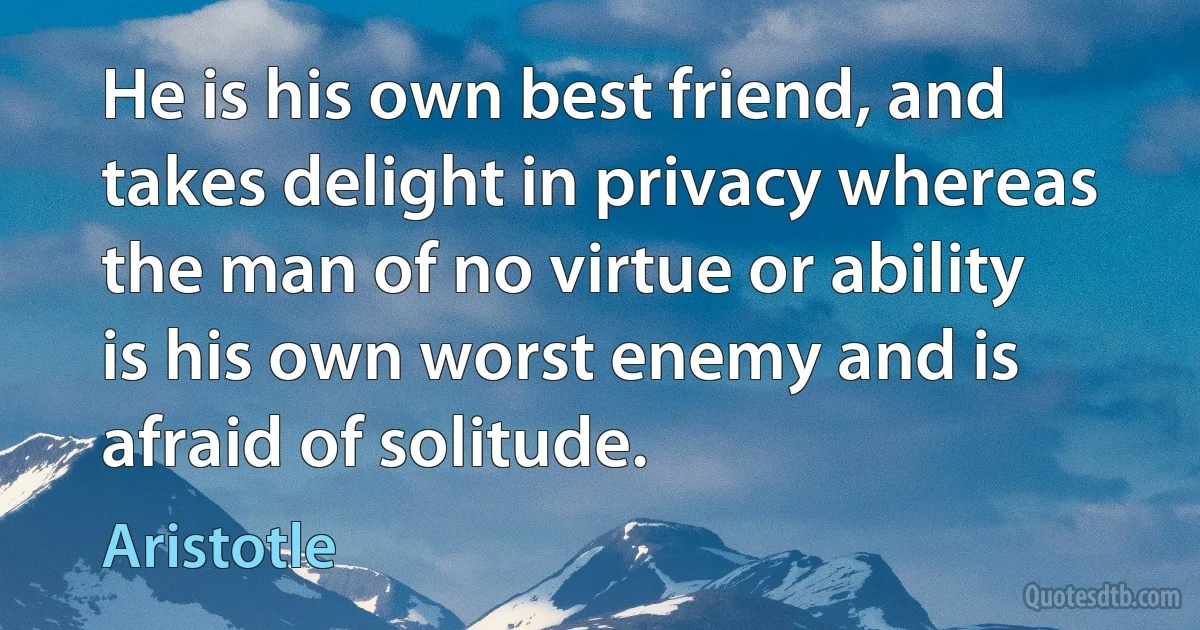 He is his own best friend, and takes delight in privacy whereas the man of no virtue or ability is his own worst enemy and is afraid of solitude. (Aristotle)