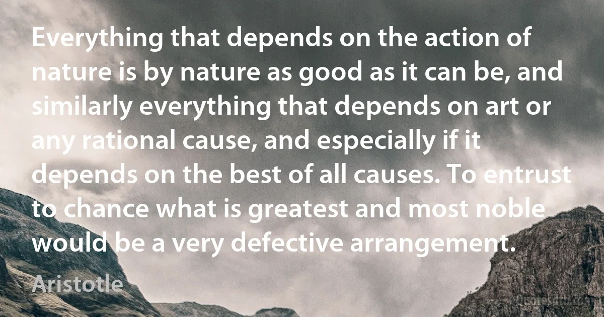 Everything that depends on the action of nature is by nature as good as it can be, and similarly everything that depends on art or any rational cause, and especially if it depends on the best of all causes. To entrust to chance what is greatest and most noble would be a very defective arrangement. (Aristotle)