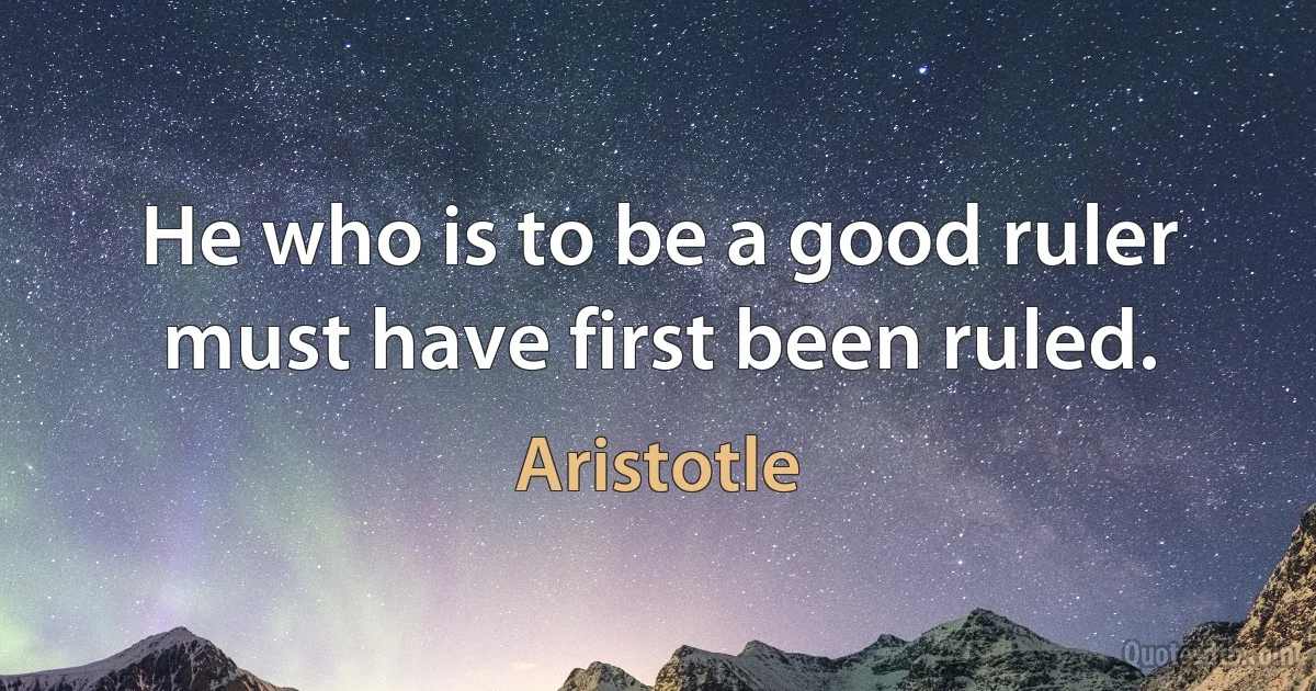 He who is to be a good ruler must have first been ruled. (Aristotle)