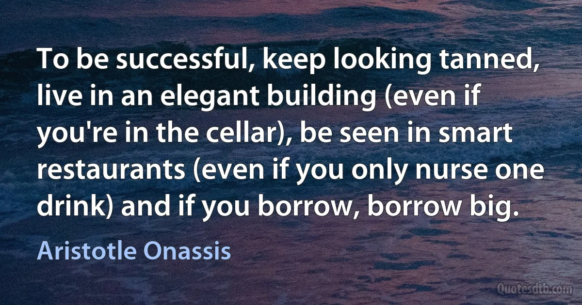 To be successful, keep looking tanned, live in an elegant building (even if you're in the cellar), be seen in smart restaurants (even if you only nurse one drink) and if you borrow, borrow big. (Aristotle Onassis)