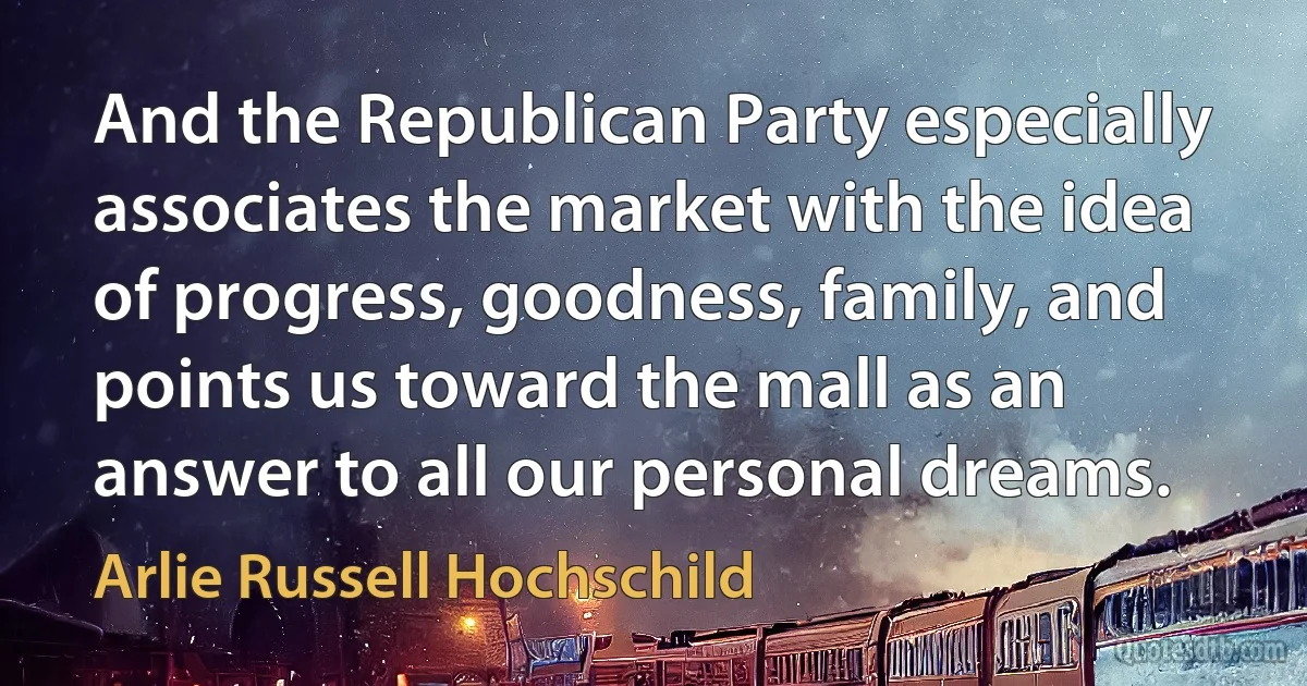 And the Republican Party especially associates the market with the idea of progress, goodness, family, and points us toward the mall as an answer to all our personal dreams. (Arlie Russell Hochschild)