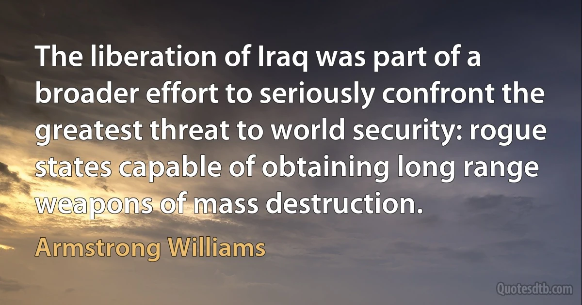 The liberation of Iraq was part of a broader effort to seriously confront the greatest threat to world security: rogue states capable of obtaining long range weapons of mass destruction. (Armstrong Williams)