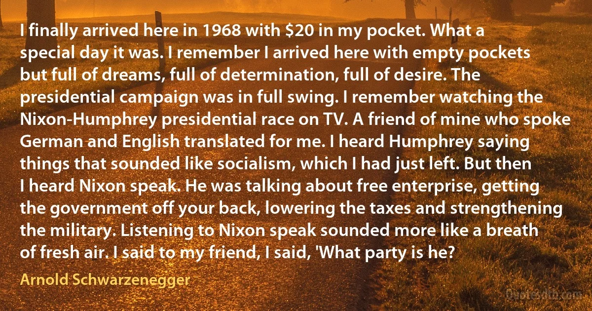 I finally arrived here in 1968 with $20 in my pocket. What a special day it was. I remember I arrived here with empty pockets but full of dreams, full of determination, full of desire. The presidential campaign was in full swing. I remember watching the Nixon-Humphrey presidential race on TV. A friend of mine who spoke German and English translated for me. I heard Humphrey saying things that sounded like socialism, which I had just left. But then I heard Nixon speak. He was talking about free enterprise, getting the government off your back, lowering the taxes and strengthening the military. Listening to Nixon speak sounded more like a breath of fresh air. I said to my friend, I said, 'What party is he? (Arnold Schwarzenegger)